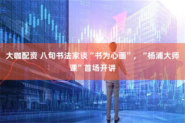 大咖配资 八旬书法家谈“书为心画”，“杨浦大师课”首场开讲