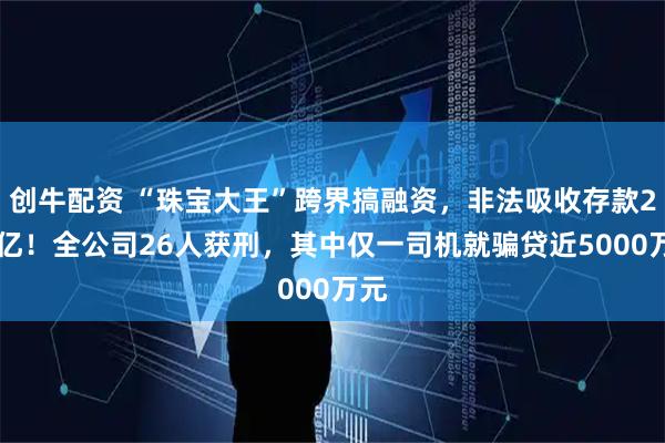 创牛配资 “珠宝大王”跨界搞融资，非法吸收存款221亿！全公司26人获刑，其中仅一司机就骗贷近5000万元