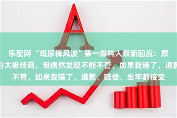 乐配网 “纸尿裤风波”第一爆料人最新回应：原本是个医生，虽脱掉白大褂经商，但偶然发现不能不管，如果我错了，道歉、赔偿、坐牢都接受