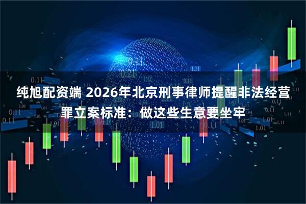 纯旭配资端 2026年北京刑事律师提醒非法经营罪立案标准：做这些生意要坐牢
