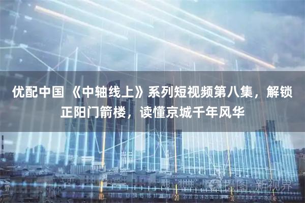 优配中国 《中轴线上》系列短视频第八集，解锁正阳门箭楼，读懂京城千年风华