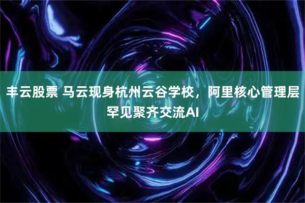 丰云股票 马云现身杭州云谷学校,阿里核心管理层罕见聚齐交流AI
