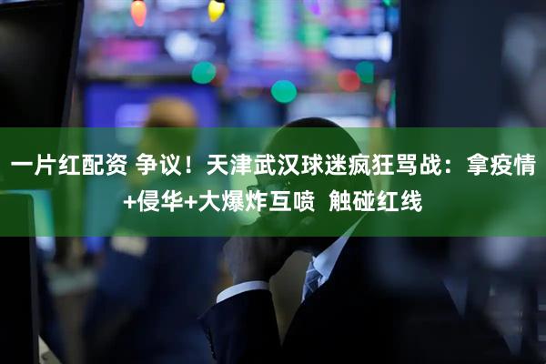 一片红配资 争议！天津武汉球迷疯狂骂战：拿疫情+侵华+大爆炸互喷  触碰红线
