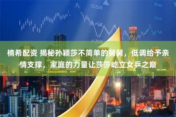 楠希配资 揭秘孙颖莎不简单的舅舅，低调给予亲情支撑，家庭的力量让莎莎屹立女乒之巅