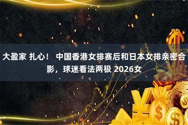 大盈家 扎心！ 中国香港女排赛后和日本女排亲密合影，球迷看法两极 2026女